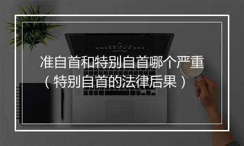 准自首和特别自首哪个严重（特别自首的法律后果）