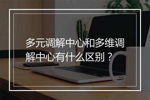 多元调解中心和多维调解中心有什么区别？