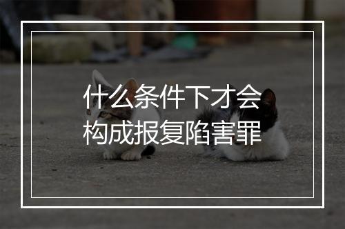 什么条件下才会构成报复陷害罪