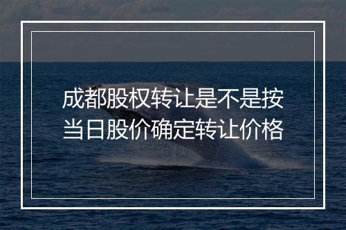 成都股权转让是不是按当日股价确定转让价格