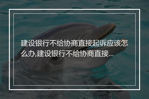 建设银行不给协商直接起诉应该怎么办,建设银行不给协商直接起诉的解决