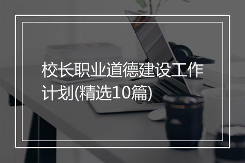 校长职业道德建设工作计划(精选10篇)