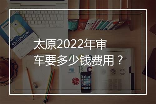 太原2022年审车要多少钱费用？