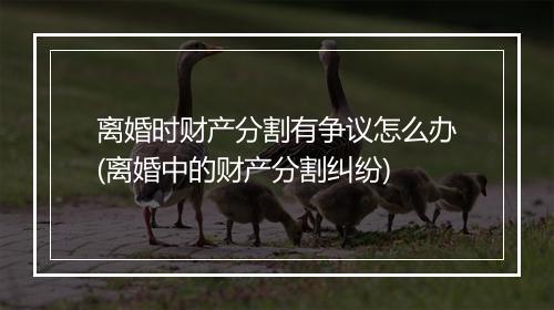 离婚时财产分割有争议怎么办(离婚中的财产分割纠纷)