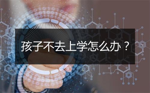 孩子不去上学怎么办？