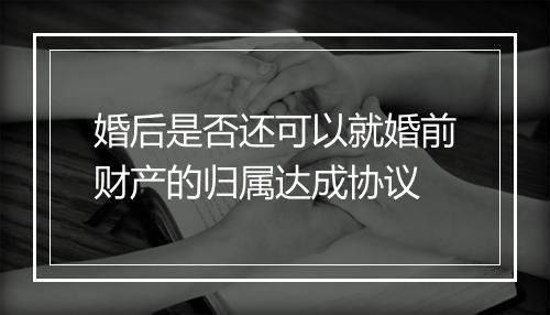 婚后是否还可以就婚前财产的归属达成协议
