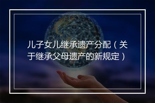 儿子女儿继承遗产分配（关于继承父母遗产的新规定）