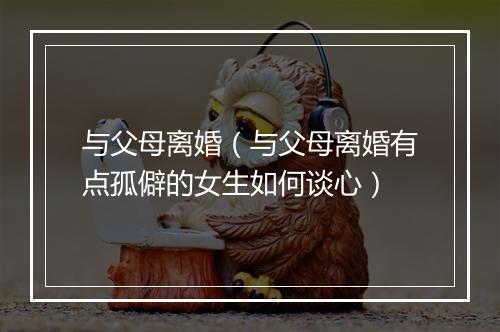 与父母离婚（与父母离婚有点孤僻的女生如何谈心）