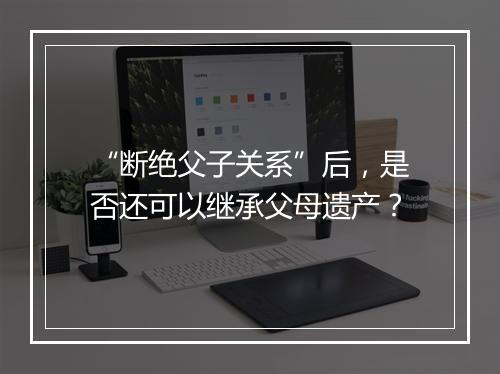 “断绝父子关系”后，是否还可以继承父母遗产？