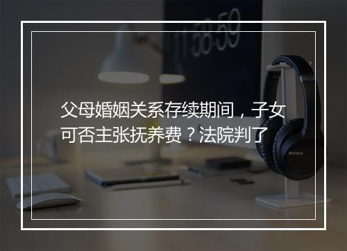 父母婚姻关系存续期间，子女可否主张抚养费？法院判了