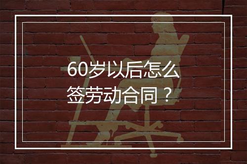 60岁以后怎么签劳动合同？