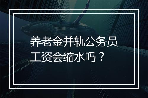 养老金并轨公务员工资会缩水吗？