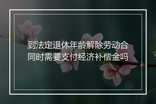 到法定退休年龄解除劳动合同时需要支付经济补偿金吗
