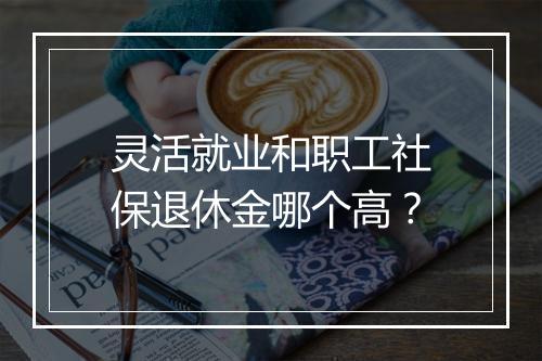 灵活就业和职工社保退休金哪个高？