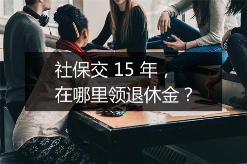 社保交 15 年，在哪里领退休金？