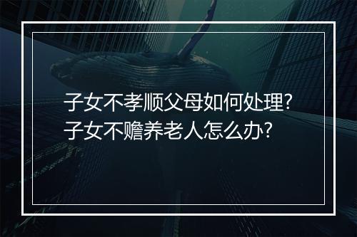 子女不孝顺父母如何处理?子女不赡养老人怎么办?