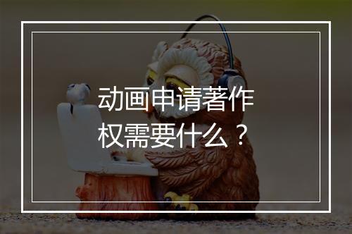 动画申请著作权需要什么？