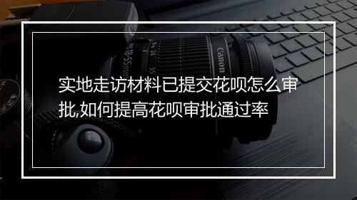 实地走访材料已提交花呗怎么审批,如何提高花呗审批通过率