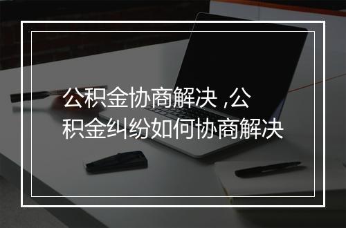 公积金协商解决 ,公积金纠纷如何协商解决