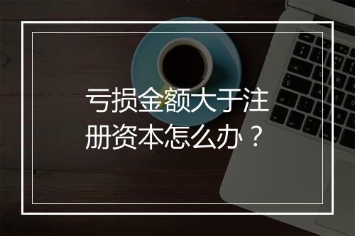亏损金额大于注册资本怎么办？