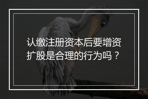 认缴注册资本后要增资扩股是合理的行为吗？