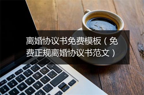 离婚协议书免费模板（免费正规离婚协议书范文）