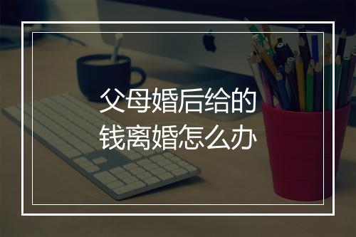 父母婚后给的钱离婚怎么办