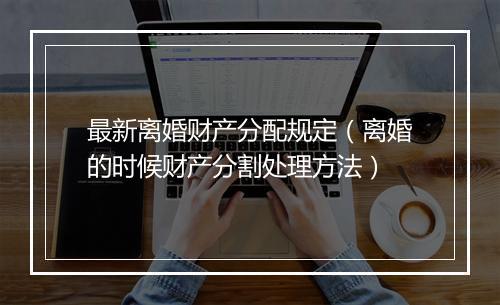 最新离婚财产分配规定（离婚的时候财产分割处理方法）
