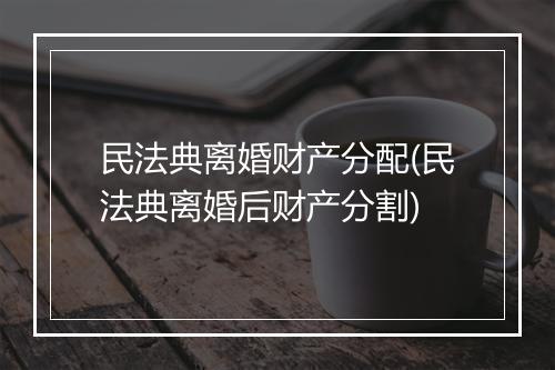 民法典离婚财产分配(民法典离婚后财产分割)