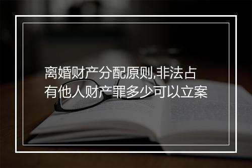 离婚财产分配原则,非法占有他人财产罪多少可以立案
