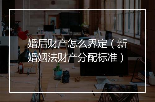 婚后财产怎么界定（新婚姻法财产分配标准）