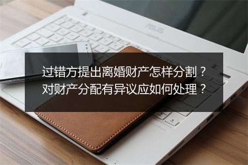 过错方提出离婚财产怎样分割？对财产分配有异议应如何处理？