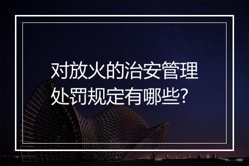 对放火的治安管理处罚规定有哪些?