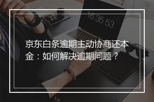 京东白条逾期主动协商还本金：如何解决逾期问题？