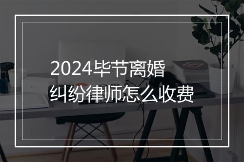 2024毕节离婚纠纷律师怎么收费