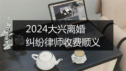 2024大兴离婚纠纷律师收费顺义