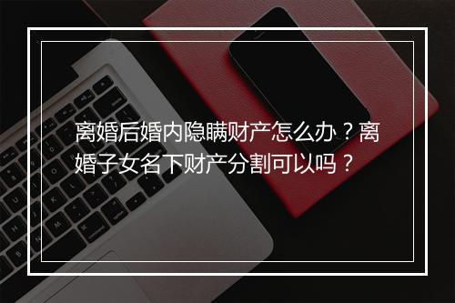 离婚后婚内隐瞒财产怎么办？离婚子女名下财产分割可以吗？