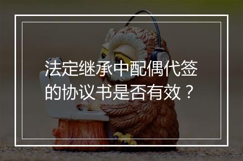 法定继承中配偶代签的协议书是否有效？