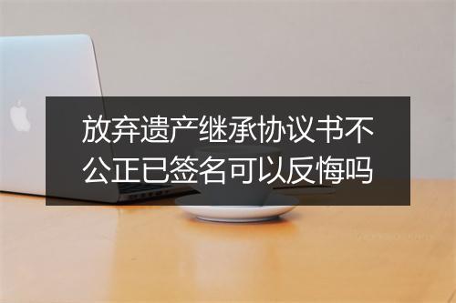 放弃遗产继承协议书不公正已签名可以反悔吗