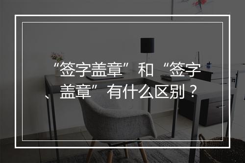 “签字盖章”和“签字、盖章”有什么区别？