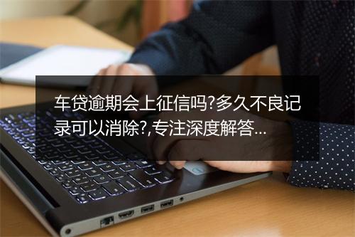 车贷逾期会上征信吗?多久不良记录可以消除?,专注深度解答呈现！