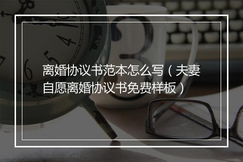 离婚协议书范本怎么写（夫妻自愿离婚协议书免费样板）