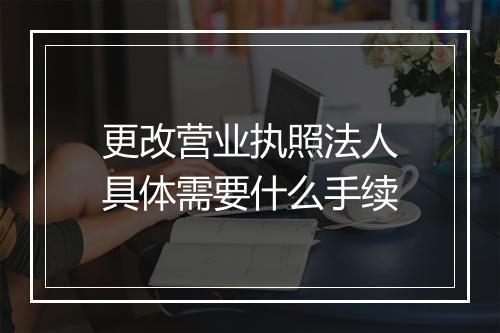 更改营业执照法人具体需要什么手续