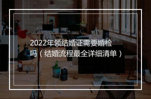 2022年领结婚证需要婚检吗（结婚流程最全详细清单）