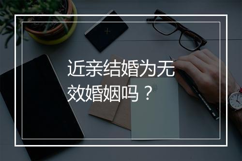 近亲结婚为无效婚姻吗？