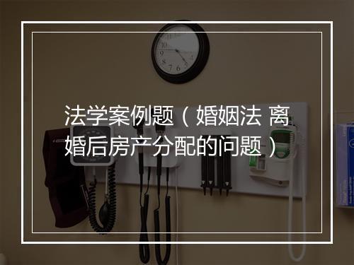法学案例题（婚姻法 离婚后房产分配的问题）