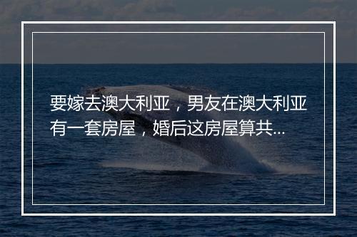 要嫁去澳大利亚，男友在澳大利亚有一套房屋，婚后这房屋算共同财产吗？还是需要在房屋权证上添加我的名字