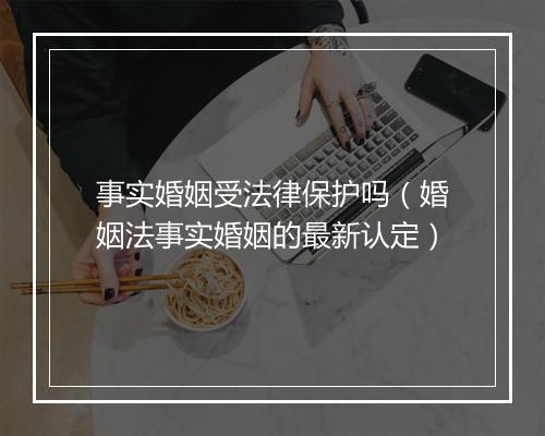 事实婚姻受法律保护吗（婚姻法事实婚姻的最新认定）