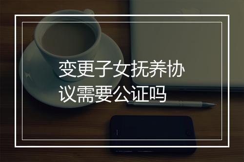 变更子女抚养协议需要公证吗