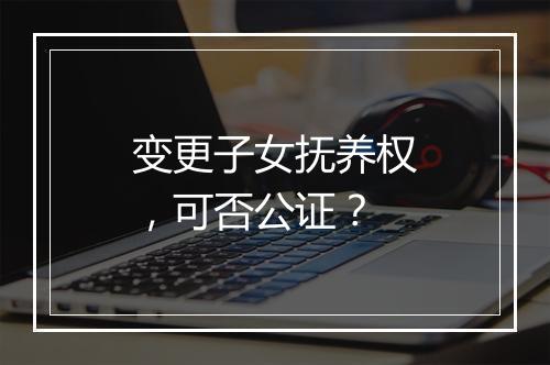 变更子女抚养权，可否公证？